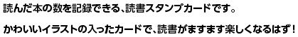 読んだ本の数を記録できる、読書スタンプカードです。かわいいイラストの入ったカードで、読書がますます楽しくなるはず！