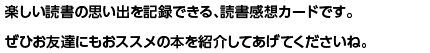 楽しい読書の思い出を記録できる、読書感想カードです。ぜひお友達にもおススメの本を紹介してあげてくださいね。